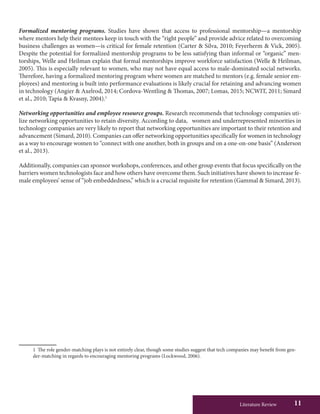 Literature Review 11
Formalized mentoring programs. Studies have shown that access to professional mentorship—a mentorship
where mentors help their mentees keep in touch with the “right people” and provide advice related to overcoming
business challenges as women—is critical for female retention (Carter & Silva, 2010; Feyerherm & Vick, 2005).
Despite the potential for formalized mentorship programs to be less satisfying than informal or “organic” men-
torships, Welle and Heilman explain that formal mentorships improve workforce satisfaction (Welle & Heilman,
2005). This is especially relevant to women, who may not have equal access to male-dominated social networks.
Therefore, having a formalized mentoring program where women are matched to mentors (e.g. female senior em-
ployees) and mentoring is built into performance evaluations is likely crucial for retaining and advancing women
in technology (Angier & Axelrod, 2014; Cordova-Wentling & Thomas, 2007; Lomas, 2015; NCWIT, 2011; Simard
et al., 2010; Tapia & Kvasny, 2004).1
Networking opportunities and employee resource groups. Research recommends that technology companies uti-
lize networking opportunities to retain diversity. According to data, women and underrepresented minorities in
technology companies are very likely to report that networking opportunities are important to their retention and
advancement (Simard, 2010). Companies can offer networking opportunities specifically for women in technology
as a way to encourage women to “connect with one another, both in groups and on a one-on-one basis” (Anderson
et al., 2013).
Additionally, companies can sponsor workshops, conferences, and other group events that focus specifically on the
barriers women technologists face and how others have overcome them. Such initiatives have shown to increase fe-
male employees’ sense of “job embeddedness,” which is a crucial requisite for retention (Gammal & Simard, 2013).
1	 The role gender-matching plays is not entirely clear, though some studies suggest that tech companies may benefit from gen-
der-matching in regards to encouraging mentoring programs (Lockwood, 2006).
 