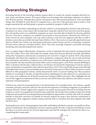 Rethinking Public, Private and Nonprofit Strategies to Advance Women in Tech12
Overarching Strategies
Increasing diversity in the technology industry requires efforts to counter the systemic inequities that fail to at-
tract, retain, and advance women. This report outlines several strategies that technology companies can adopt in
their diversity pursuits. Although these policies and practices have demonstrated potential to create meaningful
change, they will likely be most effective if companies have a clear idea of the goals they hope to achieve, track
progress quantitatively, and hold people or groups accountable for progress (Caitlin, 2014).
The first step to take before undertaking any diversity initiative is assessing baseline diversity levels and metrics.
Companies can assess certain aspects like existing biases using data collected from interviews and focus groups.
Once the baseline metrics are established, companies are more concretely able to identify the diversity problems
they face. From there, companies can establish concrete goals to increase diversity. Inherently, this will be an it-
erative process for most companies, who may need to practice a trial-and-error approach until they are able to
develop a system that successfully interrupts biases (Editors, 2014). These tactics are especially significant because
editors at Model View Culture note that despite performance metrics being a priority at technology companies,
diversity metrics often go overlooked (Editors, 2014). Thus, they encourage companies to prioritize discussing,
measuring, and communicating diversity metrics.
Once a company begins collecting data, transparency can be an important first step towards increasing diversity
(Ann, 2015; Gilpin, 2014). eBay and Google, for example, release their diversity data both internally and publicly,
stating that “transparency demonstrates commitment and conviction,” (Angier & Axelrod, 2014). eBay releases
demographic data about their employees as well as quantitative comparisons about the rates of male and female
hires, promotions, and attrition. Companies may want to keep in mind that although quantitative data is very use-
ful as a baseline, this data should be presented within context so that progress can be better assessed (Bebbington,
2002). Consistent with this idea, Catherine Bracy, the Director of Community Organizing of Code for America,
points out limitations of quantitative data without context (Bracy, 2013). Bracy specifically mentions that although
CB Insights Data reveals a 3 percent funding rate for all-female startup teams in Silicon Valley, the picture is much
different in other geographic locations, namely Massachusetts (with a 31 percent funding rate). Bracy questions
whether it is an anomaly in the data, an impactful situation unfolding prior to data collection, or a systematic force
that creates such a difference for all-female startup team funding in different locations. Bracy highlights that the
current data suggests no explanation for this occurrence, and calls for better data collection and analyses to answer
important contextual questions.
Critical to any system for increasing diversity is the determination of accountable parties. Ann Lehman, a gender
consultant, principal, and policy advocate who stressed the importance of holding management accountable for
company diversity. Lehman suggests that companies can quickly increase gender diversity by including diversity
progress as a factor in management-level performance appraisals. She also gives the example of supervisors being
recognized and awarded for providing professional development opportunities to female staff. Intel, for example,
attempts to hold their executives accountable for diversity progress by tying in their diversity contributions to
compensation. Other suggestions include creating a diversity team or committee that meets regularly and visibly
(NCWIT, 2011).
Tracking diversity metrics, sharing progress responsibly, and holding individuals or groups accountable are all im-
portant considerations when attempting to increase corporate gender diversity. Companies should keep in mind
that there is no perfect practice for all; each organization must find the strategies that work best for them in ac-
complishing their unique goals.
 