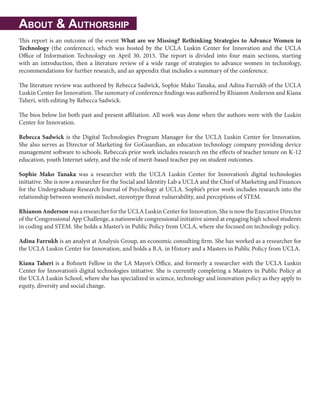 About & Authorship
This report is an outcome of the event What are we Missing? Rethinking Strategies to Advance Women in
Technology (the conference), which was hosted by the UCLA Luskin Center for Innovation and the UCLA
Office of Information Technology on April 30, 2015. The report is divided into four main sections, starting
with an introduction, then a literature review of a wide range of strategies to advance women in technology,
recommendations for further research, and an appendix that includes a summary of the conference.
The literature review was authored by Rebecca Sadwick, Sophie Mako Tanaka, and Adina Farrukh of the UCLA
Luskin Center for Innovation. The summary of conference findings was authored by Rhianon Anderson and Kiana
Taheri, with editing by Rebecca Sadwick.
The bios below list both past and present affiliation. All work was done when the authors were with the Luskin
Center for Innovation.
Rebecca Sadwick is the Digital Technologies Program Manager for the UCLA Luskin Center for Innovation.
She also serves as Director of Marketing for GoGuardian, an education technology company providing device
management software to schools. Rebecca’s prior work includes research on the effects of teacher tenure on K-12
education, youth Internet safety, and the role of merit-based teacher pay on student outcomes.
Sophie Mako Tanaka was a researcher with the UCLA Luskin Center for Innovation’s digital technologies
initiative. She is now a researcher for the Social and Identity Lab a UCLA and the Chief of Marketing and Finances
for the Undergraduate Research Journal of Psychology at UCLA. Sophie’s prior work includes research into the
relationship between women’s mindset, stereotype threat vulnerability, and perceptions of STEM.
RhianonAnderson was a researcher for the UCLA Luskin Center for Innovation. She is now the Executive Director
of the Congressional App Challenge, a nationwide congressional initiative aimed at engaging high school students
in coding and STEM. She holds a Master’s in Public Policy from UCLA, where she focused on technology policy.
Adina Farrukh is an analyst at Analysis Group, an economic consulting firm. She has worked as a researcher for
the UCLA Luskin Center for Innovation, and holds a B.A. in History and a Masters in Public Policy from UCLA.
Kiana Taheri is a Bohnett Fellow in the LA Mayor’s Office, and formerly a researcher with the UCLA Luskin
Center for Innovation’s digital technologies initiative. She is currently completing a Masters in Public Policy at
the UCLA Luskin School, where she has specialized in science, technology and innovation policy as they apply to
equity, diversity and social change.
 