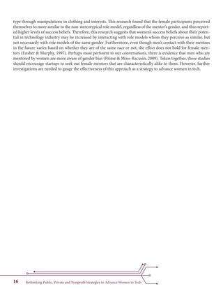 Rethinking Public, Private and Nonprofit Strategies to Advance Women in Tech16
type through manipulations in clothing and interests. This research found that the female participants perceived
themselves to more similar to the non-stereotypical role model, regardless of the mentor’s gender, and thus report-
ed higher levels of success beliefs. Therefore, this research suggests that women’s success beliefs about their poten-
tial in technology industry may be increased by interacting with role models whom they perceive as similar, but
not necessarily with role models of the same gender. Furthermore, even though men’s contact with their mentees
in the future varies based on whether they are of the same race or not, the effect does not hold for female men-
tors (Ensher & Murphy, 1997). Perhaps most pertinent to our conversations, there is evidence that men who are
mentored by women are more aware of gender bias (Prime & Moss-Racusin, 2009). Taken together, these studies
should encourage startups to seek out female mentors that are characteristically alike to them. However, further
investigations are needed to gauge the effectiveness of this approach as a strategy to advance women in tech.
 