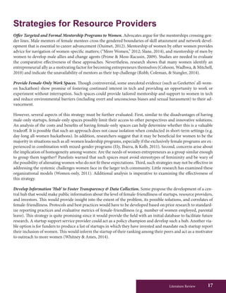 Literature Review 17
Strategies for Resource Providers
Offer Targeted and Formal Mentorship Programs to Women. Advocates argue for the mentorships crossing gen-
der lines. Male mentors of female mentees cross the gendered boundaries of skill attainment and network devel-
opment that is essential to career advancement (Ouimet, 2012). Mentorship of women by other women provides
advice for navigation of women-specific matters; (“More Women,” 2012; Slane, 2014), and mentorship of men by
women to develop male allies and change agents (Prime & Moss-Racusin, 2009). Studies are needed to evaluate
the comparative effectiveness of these approaches. Nevertheless, research shows that many women identify an
entrepreneurial ally as a motivating factor for becoming entrepreneurs themselves (Cohoon, Wadhwa, & Mitchell,
2010) and indicate the unavailability of mentors as their top challenge (Robb, Coleman, & Stangler, 2014).
Provide Female-Only Work Spaces. Though controversial, some anecdotal evidence (such as Geekettes’ all-wom-
en hackathon) show promise of fostering continued interest in tech and providing an opportunity to work or
experiment without interruption. Such spaces could provide tailored mentorship and support to women in tech
and reduce environmental barriers (including overt and unconscious biases and sexual harassment) to their ad-
vancement.
However, several aspects of this strategy must be further evaluated: First, similar to the disadvantages of having
male-only startups, female-only spaces possibly limit their access to other perspectives and innovative solutions.
An analysis of the costs and benefits of having female-only spaces can help determine whether this is a valuable
tradeoff. It is possible that such an approach does not cause isolation when conducted in short-term settings (e.g.
day-long all-women hackathons). In addition, researchers suggest that it may be beneficial for women to be the
majority in situations such as all-women leadership programs, especially if the exclusively female programs are ex-
perienced in combination with mixed-gender programs (Ely, Ibarra, & Kolb, 2011). Second, concerns arise about
the implication of homogeneity among women: Are the needs of women entrepreneurs as a group similar enough
to group them together? Panelists warned that such spaces must avoid stereotypes of femininity and be wary of
the possibility of alienating women who do not fit these expectations. Third, such strategies may not be effective in
addressing the systemic challenges women face in the larger tech community. Little research has examined these
organizational models (Women-only, 2011). Additional analysis is imperative to examining the effectiveness of
this strategy.
Develop Information ‘Hub’ to Foster Transparency & Data Collection. Some propose the development of a cen-
tral hub that would make public information about the level of female-friendliness of startups, resource providers,
and investors. This would provide insight into the extent of the problem, its possible solutions, and correlates of
female-friendliness. Protocols and best practices would have to be developed based on prior research to standard-
ize reporting practices and evaluative metrics of female-friendliness (e.g. number of women employed, parental
leave). This strategy is quite promising since it would provide the field with an initial database to facilitate future
research. A startup support service provider could act as a policy champion and develop such a hub. Another via-
ble option is for funders to produce a list of startups in which they have invested and mandate each startup report
their inclusion of women. This would inform the startup of their ranking among their peers and act as a motivator
to outreach to more women (Whitney & Ames, 2014).
 