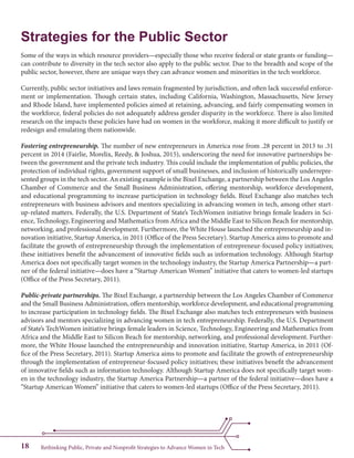 Rethinking Public, Private and Nonprofit Strategies to Advance Women in Tech18
Strategies for the Public Sector
Some of the ways in which resource providers—especially those who receive federal or state grants or funding—
can contribute to diversity in the tech sector also apply to the public sector. Due to the breadth and scope of the
public sector, however, there are unique ways they can advance women and minorities in the tech workforce.
Currently, public sector initiatives and laws remain fragmented by jurisdiction, and often lack successful enforce-
ment or implementation. Though certain states, including California, Washington, Massachusetts, New Jersey
and Rhode Island, have implemented policies aimed at retaining, advancing, and fairly compensating women in
the workforce, federal policies do not adequately address gender disparity in the workforce. There is also limited
research on the impacts these policies have had on women in the workforce, making it more difficult to justify or
redesign and emulating them nationwide.
Fostering entrepreneurship. The number of new entrepreneurs in America rose from .28 percent in 2013 to .31
percent in 2014 (Fairlie, Morelix, Reedy, & Joshua, 2015), underscoring the need for innovative partnerships be-
tween the government and the private tech industry. This could include the implementation of public policies, the
protection of individual rights, government support of small businesses, and inclusion of historically underrepre-
sented groups in the tech sector. An existing example is the Bixel Exchange, a partnership between the Los Angeles
Chamber of Commerce and the Small Business Administration, offering mentorship, workforce development,
and educational programming to increase participation in technology fields. Bixel Exchange also matches tech
entrepreneurs with business advisors and mentors specializing in advancing women in tech, among other start-
up-related matters. Federally, the U.S. Department of State’s TechWomen initiative brings female leaders in Sci-
ence, Technology, Engineering and Mathematics from Africa and the Middle East to Silicon Beach for mentorship,
networking, and professional development. Furthermore, the White House launched the entrepreneurship and in-
novation initiative, Startup America, in 2011 (Office of the Press Secretary). Startup America aims to promote and
facilitate the growth of entrepreneurship through the implementation of entrepreneur-focused policy initiatives;
these initiatives benefit the advancement of innovative fields such as information technology. Although Startup
America does not specifically target women in the technology industry, the Startup America Partnership—a part-
ner of the federal initiative—does have a “Startup American Women” initiative that caters to women-led startups
(Office of the Press Secretary, 2011).
Public-private partnerships. The Bixel Exchange, a partnership between the Los Angeles Chamber of Commerce
and the Small Business Administration, offers mentorship, workforce development, and educational programming
to increase participation in technology fields. The Bixel Exchange also matches tech entrepreneurs with business
advisors and mentors specializing in advancing women in tech entrepreneurship. Federally, the U.S. Department
of State’s TechWomen initiative brings female leaders in Science, Technology, Engineering and Mathematics from
Africa and the Middle East to Silicon Beach for mentorship, networking, and professional development. Further-
more, the White House launched the entrepreneurship and innovation initiative, Startup America, in 2011 (Of-
fice of the Press Secretary, 2011). Startup America aims to promote and facilitate the growth of entrepreneurship
through the implementation of entrepreneur-focused policy initiatives; these initiatives benefit the advancement
of innovative fields such as information technology. Although Startup America does not specifically target wom-
en in the technology industry, the Startup America Partnership—a partner of the federal initiative—does have a
“Startup American Women” initiative that caters to women-led startups (Office of the Press Secretary, 2011).
 