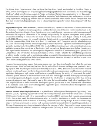 Literature Review 19
The United States Department of Labor and Equal Pay Task Force (which was launched by President Obama in
2010), hope to encourage the use of technology to close the pay gap between men and women. The “Equal Pay App
Challenge” called for software developers to “create applications that provide greater access to pay data, deploy
interactive tools for early career coaching and online mentoring,” and disseminate data and resources to inform
salary negotiations. The pay gap between men and women diminishes when women discuss compensation with
their male counterparts, highlighting the need to set clear negotiation goals for women discussing salary with their
employers.
Require Quotas from Small Businesses (Demonstrated Effective). Quotas on the number of women and minori-
ties that must be employed in various positions and board seats is one of the most controversial subjects in the
discussion of workplace diversity. Some Americans are concerned about the costs quotas would impose onto small
businesses, the long-term effectiveness of the strategy, and potentially the negative assumptions it may produce
towards the credibility of women who are hired by these firms (Dixon, Gates, Kapur, Seabury, & Talley, 2006;
Smith, 2014). However, many cite research indicating that diversity is economically beneficial for companies and
the global economy (Rice, 2014; Sklar, 2014; Isaac, Lee, & Carnes, 2009). Consistent with this school of thought
are Aaron Dhir’s findings from his research regarding the impact of Norway’s legislative decision to enforce gender
quotas for publicly traded firms (Dhir, 2015). Dhir conducted telephone interviews with corporate directors and
qualitatively assessed the experience of the directors both pre and post the enforcement of the law. He notes neg-
ative repercussions in the short run and recognizes the potential difficulties of implementing quota systems in the
United States. Dhir nevertheless discusses that modified actions could be taken by the United States government
to achieve similar benefits, such as instituting a gradual approach to the quota system that involves incremental
quotas. Due to social and political differences between the United States and Norway, it is not clear to what extent
Dhir’s results can be generalized across nations.
However, his research does suggest that quota systems may have long-term benefits that offset the associated
short-term costs. The Kauffman-RAND Center for the Study of Small Business and Regulation produced a work-
ing paper in 2006 describing the literature in the field (Dixon et al., 2006). They concluded that further research
and cost-benefit analyses are needed to determine the effects of such regulations on small businesses. Additional
regulations do impose a high cost on small businesses, possibly limiting the activity of citizens and the nation’s
economic growth. The size of the business to which such rules should apply must be thoroughly examined prior
to imposing requirements. Experts may also select to study the effectiveness of using metrics other than size (e.g.
revenue, development stage) that could be used to determine the imposition of varying levels of regulations. How-
ever, judged solely on its ability to increase female participation, quotas seem to have demonstrated effectiveness
in the literature. There is also overwhelming public support for quota systems in nations that implement them,
including in Germany and Norway.
Improve Business Reporting Requirements. It is possible that updating Equal Employment Opportunity Com-
mission’s (EEOC) reporting requirements would aid diversity initiatives, particularly for small firms. Currently,
EEOC requires businesses with 100 or more employees to submit EEO-1 reports on their race and gender makeup
(EEO-1 Instruction, 2006). The Commission may select to extend its requirement to smaller size businesses and
make the information public as a means of increasing transparency and driving change. A more scalable strategy
might be for local governments to impose such requirements in their municipalities to signal the prioritization of
this issue. Encouraging reporting practices also informs the company of where they stand in comparison to others.
This information could serve as a motivation for improvement (Whitney & Ames, 2015). Additionally, pursuing
 