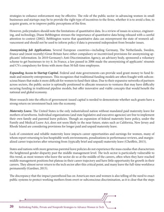 Rethinking Public, Private and Nonprofit Strategies to Advance Women in Tech20
strategies to enhance enforcement may be effective. The role of the public sector in advancing women in small
businesses and startups may be to provide the right type of incentives to the firms, whether it is to avoid a fine, to
acquire grants, or to improve public perceptions of the firm.
However, policymakers should note the limitations of quantitative data. In a review of issues in science, engineer-
ing, and technology, Diane Bebbington stresses the importance of quantitative data being released with a careful
attention to context (2002). Bebbington warns that quantitative data can misrepresent the state of women’s ad-
vancement and should not be used to inform policy if data is presented independent from broader issues.
Anonymizing Job Applications. Several European countries—including Germany, The Netherlands, Sweden,
France and (most recently) Great Britain have either compulsory or incentivized provisions for anonymizing ap-
plicants’ information. In 2010 Germany’s Anti-Discrimination Agency, an advisory body, sponsored a voluntary
scheme to get businesses to try it. In France, a law passed in 2006 made the anonymizing of applicants’ résumés
and CVs compulsory for firms with more than 50 full-time employees.
Expanding Access to Startup Capital. Federal and state governments can provide seed grant money to fund fe-
male and minority entrepreneurs. This recognizes that traditional funding models are often fraught with subcon-
scious biases that make it more difficult for women to fund their ideas. Due to their expansive networks of partners
across sectors, the public sector is optimally positioned to allocate resources to ventures that may have difficulty
securing funding in traditional pipeline models, but offer innovative and viable concepts that would benefit the
national and global economy.
More research into the effects of government-issued capital is needed to demonstrate whether such grants have a
strong return on investment back into the economy.
Maternity Leave. The United States is the only industrialized nation without mandated paid maternity leave for
mothers of newborns. Individual organizations (and state legislative and executive agencies) are free to implement
their own family and parental leave policies. Though an expansion of federal maternity leave policy, under the
Family and Medical Leave Act, does not seem likely in the near future, states such as California, New Jersey and
Rhode Island are considering provisions for longer paid and unpaid maternity leave.
Lack of consistent and reliable maternity leave impacts career opportunities and earnings for women, many of
whom report returning to less hospitable work environments, penalizations in performance reviews, and margin-
alized career trajectories after returning from (typically brief and unpaid) maternity leave (Cheiffetz, 2015).
States and nations with more generous parental leave policies do not experience the mass exodus that characterizes
the heightened gender disparity past the middle management level. The tech sector is particularly vulnerable to
this trend, as most women who leave the sector do so at the middle of the careers, often when they have reached
middle management positions but plateau in their career trajectory and have little opportunity for growth in their
careers. They almost never return to the tech sector after this critical point, and many leave the full-time workforce
permanently (Gardner, 2015).
The discrepancy that the impact parenthood has on American men and women is also telling of the need to enact
public systems to protect working mothers from overt or subconscious discrimination, as it is clear that the steps
 