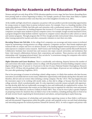 Rethinking Public, Private and Nonprofit Strategies to Advance Women in Tech22
Strategies for Academia and the Education Pipeline
Women and girls not only drop off the STEM education pipeline at every stage, but have factors dissuading them
from pursing math or science beginning in infancy. For example, parents are three times more likely to explain
science exhibits in museums to their sons than they are to their daughters (Crowley et al., 2001).
At the middle and high school level, companies can partner with non-profits to provide mentorship opportunities
for young women to inspire them to pursue technical careers. For example, Cisco is a founding member of the
mentorship platform US2020e that links girls and minorities with a professional mentor in a STEM field (Fair-
child, 2015). In conjunction, by funding programs that increase K-12 access and exposure to computer science,
companies can inspire more students to pursue computer science. For example, Google recently launched CS First,
a program designed to help facilitate students’ exposure to computer science education in after-school, in-school,
and summer programs. Through programs like CS First, Google provides instructional videos, lesson plans, and
other training material for teachers and other community volunteers to start their own clubs.
Recruiting Women into Tech Jobs. At the college level, companies can encourage and retain women in technical
majors by maintaining a strong presence on college campuses. Companies can have their female employees give
technical talks on campus and serve on advisory boards, or by funding targeted research projects to increase fe-
male exposure to computer science research. Intel’s Science and Technology Centers and the Microsoft’s Research
Collaborative Institutes have invested time and resources into major research universities and institutions that
foster vital research collaborations between their corporations and academic. These practices not only solidify
relationships with “emerging technical talent,” they can also be “a cornerstone strategy for companies who wish to
recruit diverse talent” (Simard & Gammal, 2012).
Higher Education and Career Readiness. There is considerable, and widening, disparity between the number of
men and women who study computer science in college, with the proportion of women holding computer science
degrees dropping from 23 percent to 18 percent in the last 10 years (National Student Clearinghouse Research
Center, 2015). Of those who do graduate with a computer science degree, 40 percent are not working in the field
five years after graduating (Guglielmo, 2015).
Due to low percentage of women in technology-related college majors, it is likely that students who later became
innovators in such fields did not receive many collaborative opportunities with females during their education and
therefore, did not seek out women when initiating a startup company (“By the,” 2015). This may happen because
the innovators expect to be working with mostly males, as they did in college, or because they hire from their
college network, which is predominantly male. It is also important to provide women and girls with opportuni-
ties that develop skills that are traditionally encouraged in men and traditionally de-emphasized for women. For
example, research demonstrates that women are less likely than men to negotiate for what they want and promote
their own interests (Babcock, Laschever, Gelfand, & Small, 2003). Thus, it may be wise to place a greater emphasis
on preparing women for situations they are likely to face in the workforce, including pitching ideas in front of an
all-male investor board, negotiating for desired projects and salaries, and participating in equity financing.
Scholarships. The importance of scholarships and mentorship supporting women in these fields is well-known
and well-documented. Organizations within the public, private, and nonprofit sectors can each fund scholarships
and internship programs for technical positions (Simard & Gammal, 2012). As well as support and partner with
 