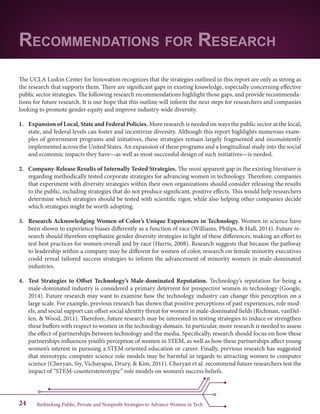 Rethinking Public, Private and Nonprofit Strategies to Advance Women in Tech24
The UCLA Luskin Center for Innovation recognizes that the strategies outlined in this report are only as strong as
the research that supports them. There are significant gaps in existing knowledge, especially concerning effective
public sector strategies. The following research recommendations highlight those gaps, and provide recommenda-
tions for future research. It is our hope that this outline will inform the next steps for researchers and companies
looking to promote gender equity and improve industry-wide diversity.
1.	 Expansion of Local, State and Federal Policies. More research is needed on ways the public sector at the local,
state, and federal levels can foster and incentivize diversity. Although this report highlights numerous exam-
ples of government programs and initiatives, these strategies remain largely fragmented and inconsistently
implemented across the United States. An expansion of these programs and a longitudinal study into the social
and economic impacts they have—as well as most successful design of such initiatives—is needed.
2.	 Company-Release Results of Internally Tested Strategies. The most apparent gap in the existing literature is
regarding methodically tested corporate strategies for advancing women in technology. Therefore, companies
that experiment with diversity strategies within their own organizations should consider releasing the results
to the public, including strategies that do not produce significant, positive effects. This would help researchers
determine which strategies should be tested with scientific rigor, while also helping other companies decide
which strategies might be worth adopting.
3.	 Research Acknowledging Women of Color’s Unique Experiences in Technology. Women in science have
been shown to experience biases differently as a function of race (Williams, Philips, & Hall, 2014). Future re-
search should therefore emphasize gender diversity strategies in light of these differences, making an effort to
test best practices for women overall and by race (Harris, 2008). Research suggests that because the pathway
to leadership within a company may be different for women of color, research on female minority executives
could reveal tailored success strategies to inform the advancement of minority women in male-dominated
industries.
4.	 Test Strategies to Offset Technology’s Male-dominated Reputation. Technology’s reputation for being a
male-dominated industry is considered a primary deterrent for prospective women in technology (Google,
2014). Future research may want to examine how the technology industry can change this perception on a
large scale. For example, previous research has shown that positive perceptions of past experiences, role mod-
els, and social support can offset social identity threat for women in male-dominated fields (Richman, vanDel-
len, & Wood, 2011). Therefore, future research may be interested in testing strategies to induce or strengthen
these buffers with respect to women in the technology domain. In particular, more research is needed to assess
the effect of partnerships between technology and the media. Specifically, research should focus on how these
partnerships influences youth’s perception of women in STEM, as well as how these partnerships affect young
women’s interest in pursuing a STEM-oriented education or career. Finally, previous research has suggested
that stereotypic computer science role models may be harmful in regards to attracting women to computer
science (Cheryan, Siy, Vichayapai, Drury, & Kim, 2011). Cheryan et al. recommend future researchers test the
impact of “STEM-counterstereotypic” role models on women’s success beliefs.
Recommendations for Research
 
