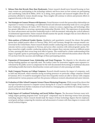 Recommendations for Further Research 25
5.	 Release Data that Reveals More than Headcounts. Future research should move beyond focusing on how
many women are participating in the technology industry and focus more on how women are participating
and contributing (Ashcraft & Blithe, 2010). In so doing, more granular and nuanced insights about the op-
portunities afforded to women should emerge. These insights will continue to inform and promote efforts to
augment diversity in the tech sector.
6.	 Test Strategies to Connect Women with Sponsors. Extant literature reveals that sponsorship relationships are
important to women in technology, as traditional formal and informal mentorship tends not to cross gender
lines (Anderson, Gilmour, & Castro, 2013). However, women in science, engineering, and technology often
face greater difficulties in securing a sponsoring relationship (Hewlett, 2014). The importance of sponsorship
for career advancement and executive leadership tracks is well-documented, indicating the cyclical influence
of institutional opportunities. Future research should examine the specific strategies that are most effective in
helping to connect women with potential sponsors.
7.	 Meta-analyses of Enforced Gender Quotas. Qualitative and quantitative research has shown that gender
quotas have yielded positive effects in Norway (Dhir, 2015) and Germany, though the concept remains con-
troversial in the United States. Future research should consider conducting meta-analyses of various corporate
outcome metrics across companies in Norway, and across other countries with enforced gender quotas. Per-
haps researchers might consider conducting analyses that compare these outcome metrics at different points
in time, assessing the short versus long-term effect of quotas. This would lead to a better understanding of the
impact of gender quotas in participating nations, and can lead to more informed discussions about what the
US can learn from the successes and challenges of these participating nations.
8.	 Expansion of Government Loan, Scholarship, and Grant Programs. The disparity in the education and
startup-funding pipelines are especially stark. The Luskin Center for Innovation suggests more expansive in-
volvement by the public sector to compensate for the well-documented shortcomings in traditional education
and funding models that tend to disenfranchise women and women of color pursuing tech fields.
9.	 Study Company Presence on College Campuses. Research should examine the impact of companies, such
as Intel and Microsoft, which maintain strong recruiting presences on particular college campuses (Simard
& Gammal, 2012). It would be meaningful to learn how frequently women are able to interact with company
professionals for various purposes and how this presence influences women’s educational and career interests.
10.	Evaluation of After-School Computer Science Classes/Mentoring Programs. While research has shown that
any type of positive exposure to computer science during the K-12 years is valuable (Google, 2014), future re-
search can benefit from further evaluation of such initiatives. Emerging data can bolster the strategies and best
practices that are most effective.
11.	Study Impact of Combined Technology and Social Welfare Degrees. The disconnect between many tech-
nology degree-granting programs from “social good” components may be deterring women from pursuing
technology degrees. Future research should study the impact of those technology degrees that do emphasize
social good, perhaps comparing the retention and advancement of women with these degrees to women with
strictly technical degrees.
 