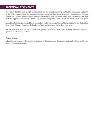 Acknowledgments
The authors thank the many people and organizations who made this report possible. This includes the leadership
of the UCLA Luskin Center for Innovation for supporting the direction of this report: Professor J.R. DeShazo,
director and Colleen Callahan, deputy director. We also thank John Villasenor for his input, and the Luskin Center
staff who supported this project: Sarah Godoy for copyediting and Christian Zarate for report design and layout.
SpecialthankstoGoogle,Inc.andCisco,Inc.fortheirleadsponsorshipoftheLuskinCenterconference“Rethinking
Strategies to Advance Women in Technologies,” for which this report is the direct outcome.
See the Appendix for a full list of conference sponsors, conference and report advisory committee members,
speakers, and discussion leaders.
Disclaimer
All opinions expressed in this document are those of the authors, and do not necessarily reflect those held by any
other person or organization.
 