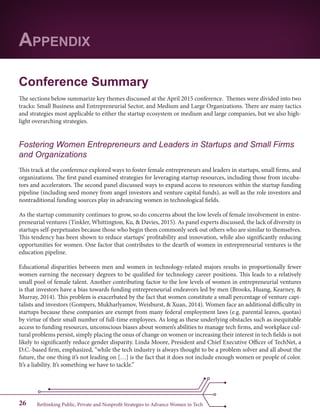 Rethinking Public, Private and Nonprofit Strategies to Advance Women in Tech26
Conference Summary
The sections below summarize key themes discussed at the April 2015 conference. Themes were divided into two
tracks: Small Business and Entrepreneurial Sector, and Medium and Large Organizations. There are many tactics
and strategies most applicable to either the startup ecosystem or medium and large companies, but we also high-
light overarching strategies.
Fostering Women Entrepreneurs and Leaders in Startups and Small Firms
and Organizations
This track at the conference explored ways to foster female entrepreneurs and leaders in startups, small firms, and
organizations. The first panel examined strategies for leveraging startup resources, including those from incuba-
tors and accelerators. The second panel discussed ways to expand access to resources within the startup funding
pipeline (including seed money from angel investors and venture capital funds), as well as the role investors and
nontraditional funding sources play in advancing women in technological fields.
As the startup community continues to grow, so do concerns about the low levels of female involvement in entre-
preneurial ventures (Tinkler, Whittington, Ku, & Davies, 2015). As panel experts discussed, the lack of diversity in
startups self-perpetuates because those who begin them commonly seek out others who are similar to themselves.
This tendency has been shown to reduce startups’ profitability and innovation, while also significantly reducing
opportunities for women. One factor that contributes to the dearth of women in entrepreneurial ventures is the
education pipeline.
Educational disparities between men and women in technology-related majors results in proportionally fewer
women earning the necessary degrees to be qualified for technology career positions. This leads to a relatively
small pool of female talent. Another contributing factor to the low levels of women in entrepreneurial ventures
is that investors have a bias towards funding entrepreneurial endeavors led by men (Brooks, Huang, Kearney, &
Murray, 2014). This problem is exacerbated by the fact that women constitute a small percentage of venture capi-
talists and investors (Gompers, Mukharlyamov, Weisburst, & Xuan, 2014). Women face an additional difficulty in
startups because these companies are exempt from many federal employment laws (e.g. parental leaves, quotas)
by virtue of their small number of full-time employees. As long as these underlying obstacles such as inequitable
access to funding resources, unconscious biases about women’s abilities to manage tech firms, and workplace cul-
tural problems persist, simply placing the onus of change on women or increasing their interest in tech fields is not
likely to significantly reduce gender disparity. Linda Moore, President and Chief Executive Officer of TechNet, a
D.C.-based firm, emphasized, “while the tech industry is always thought to be a problem solver and all about the
future, the one thing it’s not leading on […] is the fact that it does not include enough women or people of color.
It’s a liability. It’s something we have to tackle.”
Appendix
 