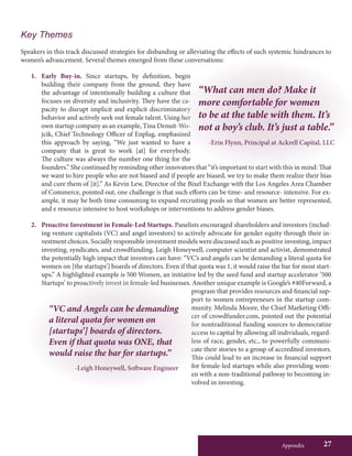 Appendix 27
Key Themes
Speakers in this track discussed strategies for disbanding or alleviating the effects of such systemic hindrances to
women’s advancement. Several themes emerged from these conversations:
1.	 Early Buy-in. Since startups, by definition, begin
building their company from the ground, they have
the advantage of intentionally building a culture that
focuses on diversity and inclusivity. They have the ca-
pacity to disrupt implicit and explicit discriminatory
behavior and actively seek out female talent. Using her
own startup company as an example, Tina Denuit-Wo-
jcik, Chief Technology Officer of Enplug, emphasized
this approach by saying, “We just wanted to have a
company that is great to work [at] for everybody.
The culture was always the number one thing for the
founders.” She continued by reminding other innovators that “it’s important to start with this in mind: That
we want to hire people who are not biased and if people are biased, we try to make them realize their bias
and cure them of [it].” As Kevin Lew, Director of the Bixel Exchange with the Los Angeles Area Chamber
of Commerce, pointed out, one challenge is that such efforts can be time- and resource- intensive. For ex-
ample, it may be both time consuming to expand recruiting pools so that women are better represented,
and e resource intensive to host workshops or interventions to address gender biases.
2.	 Proactive Investment in Female-Led Startups. Panelists encouraged shareholders and investors (includ-
ing venture capitalists (VC) and angel investors) to actively advocate for gender equity through their in-
vestment choices. Socially responsible investment models were discussed such as positive investing, impact
investing, syndicates, and crowdfunding. Leigh Honeywell, computer scientist and activist, demonstrated
the potentially high impact that investors can have: “VC’s and angels can be demanding a literal quota for
women on [the startups’] boards of directors. Even if that quota was 1, it would raise the bar for most start-
ups.” A highlighted example is 500 Women, an initiative led by the seed fund and startup accelerator ‘500
Startups’ to proactively invest in female-led businesses. Another unique example is Google’s #40Forward, a
program that provides resources and financial sup-
port to women entrepreneurs in the startup com-
munity. Melinda Moore, the Chief Marketing Offi-
cer of crowdfunder.com, pointed out the potential
for nontraditional funding sources to democratize
access to capital by allowing all individuals, regard-
less of race, gender, etc., to powerfully communi-
cate their stories to a group of accredited investors.
This could lead to an increase in financial support
for female-led startups while also providing wom-
en with a non-traditional pathway to becoming in-
volved in investing.
“What can men do? Make it
more comfortable for women
to be at the table with them. It’s
not a boy’s club. It’s just a table.”
-Erin Flynn, Principal at Ackrell Capital, LLC
“VC and Angels can be demanding
a literal quota for women on
[startups’] boards of directors.
Even if that quota was ONE, that
would raise the bar for startups.”
-Leigh Honeywell, Software Engineer
 