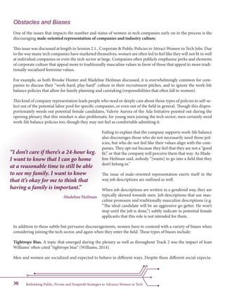 Rethinking Public, Private and Nonprofit Strategies to Advance Women in Tech30
“I don’t care if there’s a 24-hour keg.
I want to know that I can go home
at a reasonable time to still be able
to see my family. I want to know
that it’s okay for me to think that
having a family is important.”
-Madeline Heilman
Obstacles and Biases
One of the issues that impacts the number and status of women in tech companies early on in the process is the
discouraging male-oriented representation of companies and industry culture.
This issue was discussed at length in Session 2.1., Corporate & Public Policies to Attract Women to Tech Jobs. Due
to the way many tech companies have marketed themselves, women are often led to feel like they will not fit in well
at individual companies or even the tech sector at large. Companies often publicly emphasize perks and elements
of corporate culture that appeal more to traditionally masculine values in favor of those that appeal to more tradi-
tionally socialized feminine values.
For example, as both Brooke Hunter and Madeline Heilman discussed, it is overwhelmingly common for com-
panies to discuss their “work-hard, play-hard” culture in their recruitment pitches, and to ignore the work-life
balance policies that allow for family planning and caretaking (responsibilities that often fall to women).
This kind of company representation leads people who need or deeply care about those types of policies to self-se-
lect out of the potential labor pool for specific companies, or even out of the field in general. Though this dispro-
portionately weeds out potential female candidates, Valerie Aurora of the Ada Initiative pointed out during the
opening plenary that this mindset is also problematic for young men joining the tech sector; men certainly need
work-life balance policies too, though they may not feel as comfortable admitting it.
Failing to explain that the company supports work-life balance
also discourages those who do not necessarily need those pol-
icies, but who do not feel like their values align with the com-
panies. They opt out because they feel that they are not a “good
fit,” or that the company will perceive them that way. As Made-
line Heilman said, nobody “[wants] to go into a field that they
don’t belong in.”
The issue of male-oriented representation exerts itself in the
way job descriptions are outlined as well.
When job descriptions are written in a gendered way, they are
typically skewed towards men. Job descriptions that use mas-
culine pronouns and traditionally masculine descriptions (e.g.
“The ideal candidate will be an aggressive go-getter. He won’t
stop until the job is done,”) subtly indicate to potential female
applicants that this role is not intended for them.
In addition to these subtle but pervasive discouragements, women have to contend with a variety of biases when
considering joining the tech sector, and again when they enter the field. These types of biases include:
Tightrope Bias. A topic that emerged during the plenary as well as throughout Track 2 was the impact of Joan
Williams’ often-cited “tightrope bias” (Williams, 2014).
Men and women are socialized and expected to behave in different ways. Despite these different social expecta-
 