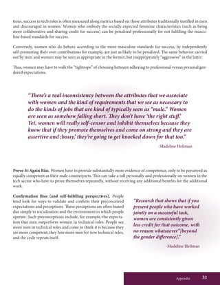 Appendix 31
“There’s a real inconsistency between the attributes that we associate
with women and the kind of requirements that we see as necessary to
do the kinds of jobs that are kind of typically seen as “male.” Women
are seen as somehow falling short. They don’t have ‘the right stuff.’
Yet, women will really self-censor and inhibit themselves because they
know that if they promote themselves and come on strong and they are
assertive and ;bossy,’ they’re going to get knocked down for that too.”
-Madeline Heilman
“Research that shows that if you
present people who have worked
jointly on a successful task,
women are consistently given
less credit for that outcome, with
no reason whatsoever”[beyond
the gender difference].”
-Madeline Heilman
tions, success in tech roles is often measured along metrics based on those attributes traditionally instilled in men
and discouraged in women. Women who embody the socially expected feminine characteristics (such as being
more collaborative and sharing credit for success) can be penalized professionally for not fulfilling the mascu-
line-based standards for success.
Conversely, women who do behave according to the more masculine standards for success, by independently
self-promoting their own contributions for example, are just as likely to be penalized. The same behavior carried
out by men and women may be seen as appropriate in the former, but inappropriately “aggressive” in the latter.
Thus, women may have to walk the “tightrope” of choosing between adhering to professional versus personal gen-
dered expectations.
Prove-It-Again Bias. Women have to provide substantially more evidence of competence, only to be perceived as
equally competent as their male counterparts. This can take a toll personally and professionally on women in the
tech sector who have to prove themselves repeatedly, without receiving any additional benefits for the additional
work.
Confirmation Bias (and self-fulfilling perspectives). People
tend look for ways to validate and confirm their preconceived
expectations and perceptions. These perceptions are often biased
due simply to socialization and the environment in which people
operate. Such preconceptions include, for example, the expecta-
tion that men outperform women in technical roles. People see
more men in technical roles and come to think it is because they
are more competent; they hire more men for new technical roles,
and the cycle repeats itself.
 
