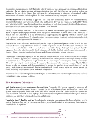 Rethinking Public, Private and Nonprofit Strategies to Advance Women in Tech32
Confirmation bias can manifest itself during the interview process, when a manager subconsciously fills in infor-
mation they did not get or remember, with perceptions that align with his or her own preconceived notions and
biases about that interviewee. It takes place in the workforce, when managers or colleagues subconsciously look for
evidence that affirms their underlying belief that men are more technically competent than women.
Impostor Syndrome: Men are likely to apply for a job if they meet 6 of 10 listed criteria, but women tend to not
feel qualified enough to apply unless they fit all listed qualifications They feel like “impostors,” and that they do not
deserve the position they have. This syndrome is an impediment to both attraction and retention efforts, as women
dealing with this phenomenon often struggle to advance professionally.
The way job descriptions are written can also influence the pool of candidates who apply. Studies show that women
are less likely than men to apply for jobs for which they possess some, but not all, of the listed criteria (Mohr, 2014).
Women often cite a belief that all of the criteria outlined are prerequisites for applying, while men are more likely
to view criteria as nice-to-haves. To help address this, companies can alter wording to indicate that not all criteria
need to be met for an applicant to be considered.
These systemic biases often have a self-fulfilling nature. People in positions of power typically believe that their
success is the result solely of their own merit, and not that they are the beneficiaries of inherent advantages. Iden-
tities become invested in that belief, and some become resistant to changes that might damage this belief. This
happens to those who suffer from unfair disadvantages as well; the idea that their lack of success is caused solely by
their own failures becomes ingrained and discouraged which results in their exiting the sector.
Another topic that emerged repeatedly was the matter of “intersectionality,” or the recognition that social categori-
zations of identity (e.g. gender, race, sexuality) and their attendant advantages or disadvantages overlap and influ-
ence one another. For example, when people explain that the percentage of computing roles held by women in the
U.S. in 2014 was only 26 percent, it should also be noted that women of color was only 9 percent (“By the,” 2015).
Women of color not only deal with the struggles faced by women, but also have to navigate the issues of race. As
several conference speakers mentioned, the diversity gap in tech extends beyond gender—it impacts women and
people of varying socioeconomic, racial, and other backgrounds.
Panelists discussed several best practices and strategies to combat the issues constraining the entry and success of
women in corporate technical positions.
Best Practices Discussed
Individualize strategies to company specific-conditions. Companies differ by size, product, location, and role
allocation---among a host of other factors. A company the size of eBay faces different problems than a young start-
up does, and strategies that might work in one place might not work at another. Gender equality is a complicated
issue and if a tech firm wants to have any hope of successfully addressing the issue, they must recognize their own
conditions and tailor their strategies to meet those challenges.
Proactively identify baseline metrics. To individualize strategies, companies need to know what they need to
address. To ensure their success, companies need to track and benchmark their progress along the metrics they
have identified as important.
 