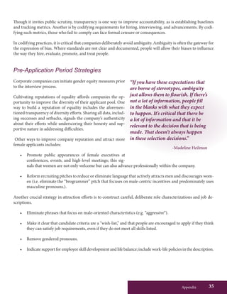 Appendix 35
“If you have these expectations that
are borne of stereotypes, ambiguity
just allows them to flourish. If there’s
not a lot of information, people fill
in the blanks with what they expect
to happen. It’s critical that there be
a lot of information and that it be
relevant to the decision that is being
made. That doesn’t always happen
in these selection decisions.”
-Madeline Heilman
Though it invites public scrutiny, transparency is one way to improve accountability, as is establishing baselines
and tracking metrics. Another is by codifying requirements for hiring, interviewing, and advancements. By codi-
fying such metrics, those who fail to comply can face formal censure or consequences.
In codifying practices, it is critical that companies deliberately avoid ambiguity. Ambiguity is often the gateway for
the expression of bias. Where standards are not clear and documented, people will allow their biases to influence
the way they hire, evaluate, promote, and treat people.
Pre-Application Period Strategies
Corporate companies can initiate gender equity measures prior
to the interview process.
Cultivating reputations of equality affords companies the op-
portunity to improve the diversity of their applicant pool. One
way to build a reputation of equality includes the aforemen-
tioned transparency of diversity efforts. Sharing all data, includ-
ing successes and setbacks, signals the company’s authenticity
about their efforts while underscoring their honesty and sup-
portive nature in addressing difficulties.
Other ways to improve company reputation and attract more
female applicants includes:
•	 Promote public appearances of female executives at
conferences, events, and high-level meetings; this sig-
nals that women are not only welcome but can also advance professionally within the company.
•	 Reform recruiting pitches to reduce or eliminate language that actively attracts men and discourages wom-
en (i.e. eliminate the “brogrammer” pitch that focuses on male-centric incentives and predominately uses
masculine pronouns.).
Another crucial strategy in attraction efforts is to construct careful, deliberate role characterizations and job de-
scriptions.
•	 Eliminate phrases that focus on male-oriented characteristics (e.g. “aggressive”).
•	 Make it clear that candidate criteria are a “wish-list,” and that people are encouraged to apply if they think
they can satisfy job requirements, even if they do not meet all skills listed.
•	 Remove gendered pronouns.
•	 Indicate support for employee skill development and life balance; include work-life policies in the description.
 