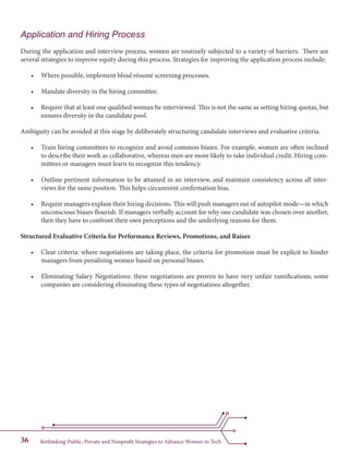 Rethinking Public, Private and Nonprofit Strategies to Advance Women in Tech36
Application and Hiring Process
During the application and interview process, women are routinely subjected to a variety of barriers. There are
several strategies to improve equity during this process. Strategies for improving the application process include:
•	 Where possible, implement blind résumé screening processes.
•	 Mandate diversity in the hiring committee.
•	 Require that at least one qualified woman be interviewed. This is not the same as setting hiring quotas, but
ensures diversity in the candidate pool.
Ambiguity can be avoided at this stage by deliberately structuring candidate interviews and evaluative criteria.
•	 Train hiring committees to recognize and avoid common biases. For example, women are often inclined
to describe their work as collaborative, whereas men are more likely to take individual credit. Hiring com-
mittees or managers must learn to recognize this tendency.
•	 Outline pertinent information to be attained in an interview, and maintain consistency across all inter-
views for the same position. This helps circumvent confirmation bias.
•	 Require managers explain their hiring decisions. This will push managers out of autopilot mode—in which
unconscious biases flourish. If managers verbally account for why one candidate was chosen over another,
then they have to confront their own perceptions and the underlying reasons for them.
Structured Evaluative Criteria for Performance Reviews, Promotions, and Raises
•	 Clear criteria: where negotiations are taking place, the criteria for promotion must be explicit to hinder
managers from penalizing women based on personal biases.
•	 Eliminating Salary Negotiations: these negotiations are proven to have very unfair ramifications; some
companies are considering eliminating these types of negotiations altogether.
 