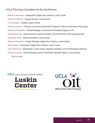 Appendix 39
UCLA Planning Committee for the Conference
Rhianon Anderson - Researcher, Digital Tech Initiative, Luskin Center
Colleen Callahan* - Deputy Director, Luskin Center
J.R. DeShazo - Director, Luskin Center
Davida Johnson* - Director, Community Partnership Programs, Office of Information Technology
Stefanie Pietkiewicz - Project Manager, Community Partnership Programs, OIT
Chloe Reynolds - Senior Business Systems Analyst, UCLA Information Technology Services
Alejandro Rioja - Student Assistant, Luskin Center
Rebecca Sadwick* - Project Manager, Digital Tech Initiative, Luskin Center
Kiana Taheri - Researcher, Digital Tech Initiative, Luskin Center
John Villasenor - Researcher, Luskin Center, Stanford University, and The Brookings Institution
Christian Zarate - Office Manager, Events Coordinator, Special Projects, Luskin Center
*Event co-chairs
Luskin School of Public Affairs
 
