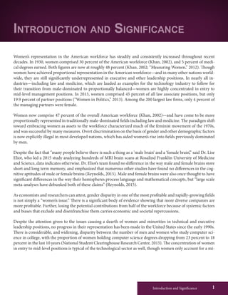 Introduction and Significance 1
Women’s representation in the American workforce has steadily and consistently increased throughout recent
decades. In 1930, women comprised 30 percent of the American workforce (Khan, 2002), and 5 percent of medi-
cal degrees earned. Both figures are now at roughly 48 percent (Khan, 2002; “Measuring Women,” 2012). Though
women have achieved proportional representation in the American workforce—and in many other nations world-
wide, they are still significantly underrepresented in executive and other leadership positions. In nearly all in-
dustries—including law and medicine, which are lauded as examples for the technology industry to follow for
their transition from male-dominated to proportionally balanced—women are highly concentrated in entry to
mid-level management positions. In 2013, women comprised 45 percent of all law associate positions, but only
19.9 percent of partner positions (“Women in Politics,” 2013). Among the 200 largest law firms, only 4 percent of
the managing partners were female.
Women now comprise 47 percent of the overall American workforce (Khan, 2002)—and have come to be more
proportionally represented in traditionally male-dominated fields including law and medicine. The paradigm shift
toward embracing women as assets to the workforce characterized much of the feminist movement of the 1970s,
and was successful by many measures. Overt discrimination on the basis of gender and other demographic factors
is now explicitly illegal in most developed nations, which has aided women’s rise into fields previously dominated
by men.
Despite the fact that “many people believe there is such a thing as a ‘male brain’ and a ‘female brain’,” said Dr. Lise
Eliot, who led a 2015 study analyzing hundreds of MRI brain scans at Rosalind Franklin University of Medicine
and Science, data indicates otherwise. Dr. Eliot’s team found no difference in the way male and female brains store
short and long term memory, and emphasized that numerous other studies have found no differences in the cog-
nitive aptitudes of male or female brains (Reynolds, 2015). Male and female brains were also once thought to have
significant differences in the way their hemispheres process language and mathematical concepts, but “large scale
meta-analyses have debunked both of these claims” (Reynolds, 2015).
As economists and researchers can attest, gender disparity in one of the most profitable and rapidly-growing fields
is not simply a “women’s issue.” There is a significant body of evidence showing that more diverse companies are
more profitable. Further, losing the potential contributions from half of the workforce because of systemic factors
and biases that exclude and disenfranchise them carries economic and societal repercussions.
Despite the attention given to the issues causing a dearth of women and minorities in technical and executive
leadership positions, no progress in their representation has been made in the United States since the early 1990s.
There is considerable, and widening, disparity between the number of men and women who study computer sci-
ence in college, with the proportion of women holding computer science degrees dropping from 23 percent to 18
percent in the last 10 years (National Student Clearinghouse Research Center, 2015). The concentration of women
in entry to mid-level positions is typical of the technological sector as well, though women only account for a mi-
Introduction and Significance
 