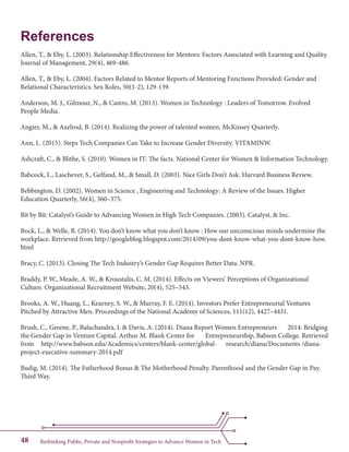 Rethinking Public, Private and Nonprofit Strategies to Advance Women in Tech48
References
Allen, T., & Eby, L. (2003). Relationship Effectiveness for Mentors: Factors Associated with Learning and Quality.
Journal of Management, 29(4), 469-486.
Allen, T., & Eby, L. (2004). Factors Related to Mentor Reports of Mentoring Functions Provided: Gender and
Relational Characteristics. Sex Roles, 50(1-2), 129-139.
Anderson, M. J., Gilmour, N., & Castro, M. (2013). Women in Technology : Leaders of Tomorrow. Evolved
People Media.
Angier, M., & Axelrod, B. (2014). Realizing the power of talented women. McKinsey Quarterly.
Ann, L. (2015). Steps Tech Companies Can Take to Increase Gender Diversity. VITAMINW.
Ashcraft, C., & Blithe, S. (2010). Women in IT: The facts. National Center for Women & Information Technology.
Babcock, L., Laschever, S., Gelfand, M., & Small, D. (2003). Nice Girls Don’t Ask. Harvard Business Review.
Bebbington, D. (2002). Women in Science , Engineering and Technology: A Review of the Issues. Higher
Education Quarterly, 56(4), 360–375.
Bit by Bit: Catalyst’s Guide to Advancing Women in High Tech Companies. (2003). Catalyst, & Inc.
Bock, L., & Welle, B. (2014). You don’t know what you don’t know : How our unconscious minds undermine the
workplace. Retrieved from http://googleblog.blogspot.com/2014/09/you-dont-know-what-you-dont-know-how.
html
Bracy, C. (2013). Closing The Tech Industry’s Gender Gap Requires Better Data. NPR.
Braddy, P. W., Meade, A. W., & Kroustalis, C. M. (2014). Effects on Viewers’ Perceptions of Organizational
Culture. Organizational Recruitment Website, 20(4), 525–543.
Brooks, A. W., Huang, L., Kearney, S. W., & Murray, F. E. (2014). Investors Prefer Entrepreneurial Ventures
Pitched by Attractive Men. Proceedings of the National Academy of Sciences, 111(12), 4427–4431.
Brush, C., Greene, P., Balachandra, L & Davis, A. (2014). Diana Report Women Entrepreneurs 	 2014: Bridging
the Gender Gap in Venture Capital. Arthur M. Blank Center for 	 Entrepreneurship, Babson College. Retrieved
from 	 http://www.babson.edu/Academics/centers/blank-center/global-	 research/diana/Documents /diana-
project-executive-summary-2014.pdf
Budig, M. (2014). The Fatherhood Bonus & The Motherhood Penalty. Parenthood and the Gender Gap in Pay.
Third Way.
 