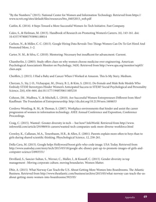 Appendix 49
“By the Numbers.” (2015). National Center for Women and Information Technology. Retrieved from https://
www.ncwit.org/sites/default/files/resources/btn_04032015_web.pdf
Caitlin, K. (2014). 4 Steps Toward a More Successful Women-In-Tech Initiative. Fast Company.
Caleo, S., & Heilman, M. (2013). Handbook of Research on Promoting Women’s Careers. (6), 143-161. doi:
10.4337/9780857938961.00014
Carlson, N., & Miller, C. C. (2015). Google Hiring Data Reveals Two Things Women Can Do To Get Hired And
Promoted More, 1–2.
Carter, N. M., & Silva, C. (2010). Mentoring: Necessary but insufficent for advancment. Current.
Chamberlin, J. (2003). Study offers clues on why women choose medicine over engineering. American
Psychological Association’s Monitor on Psychology, 34(8). Retrieved from http://www.apa.org/monitor/sep03/
clues.aspx
Cheiffetz, J. (2015). I Had a Baby and Cancer When I Worked at Amazon. This Is My Story. Medium.
Cheryan, S., Siy, J. O., Vichayapai, M., Drury, B. J., & Kim, S. (2011). Do Female and Male Role Models Who
Embody STEM Stereotypes Hinder Women’s Anticipated Success in STEM? Social Psychological and Personality
Science, 2(6), 656–664. doi:10.1177/1948550611405218
Cohoon, JM. ,Wadhwa, V., & Mitchell, L. (2010). Are Successful Women Entrepreneurs Different from Men?
Kauffman: The Foundation of Entrepreneurship. http://dx.doi.org/10.2139/ssrn.1604653
Cordova-Wentling, R. M., & Thomas, S. (2007). Workplace environments that hinder and assist the career
progression of women in information technology. ASEE Annual Conference and Exposition, Conference
Proceedings.
Craig, C. (2015). Wanted : Greater diversity in tech -- but how? InfoWorld. Retrieved from http://www.
infoworld.com/article/2919869/it-careers/wanted-tech-companies-seek-more-diverse-workforce.html
Crowley, K., Callanan, M.A., Tenenbaum, H.R., & Allen, E. (2001). Parents explain more often to boys than to
girls during shared scientific thinking. Physchological Science, 12, 258-261.
Della Cava, M. (2015). Google helps Hollywood boost girls-who-code image. USA Today. Retrieved from
http://www.usatoday.com/story/tech/2015/03/18/google-abc-disney-pair-up-to-promote-images-of-girls-and-
computer-science/24903551/
Devillard, S., Sancier-Sultan, S., Werner, C., Maller, I., & Kossoff, C. (2013). Gender diversity in top
management : Moving corporate culture, moving boundaries. Women Matter.
Dhir, A. (2015). What Norway Can Teach the U.S. About Getting More Women Into Boardrooms. The Atlantic
Business. Retrieved from http://www.theatlantic.com/business/archive/2015/05/what-norway-can-teach-the-us-
about-getting-more-women-into-boardrooms/392195/
 