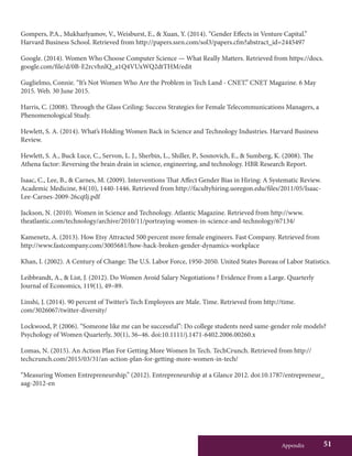 Appendix 51
Gompers, P.A., Mukharlyamov, V., Weisburst, E., & Xuan, Y. (2014). “Gender Effects in Venture Capital.”
Harvard Business School. Retrieved from http://papers.ssrn.com/sol3/papers.cfm?abstract_id=2445497
Google. (2014). Women Who Choose Computer Science — What Really Matters. Retrieved from https://docs.
google.com/file/d/0B-E2rcvhnlQ_a1Q4VUxWQ2dtTHM/edit
Guglielmo, Connie. “It’s Not Women Who Are the Problem in Tech Land - CNET.” CNET Magazine. 6 May
2015. Web. 30 June 2015.
Harris, C. (2008). Through the Glass Ceiling: Success Strategies for Female Telecommunications Managers, a
Phenomenological Study.
Hewlett, S. A. (2014). What’s Holding Women Back in Science and Technology Industries. Harvard Business
Review.
Hewlett, S. A., Buck Luce, C., Servon, L. J., Sherbin, L., Shiller, P., Sosnovich, E., & Sumberg, K. (2008). The
Athena factor: Reversing the brain drain in science, engineering, and technology. HBR Research Report.
Isaac, C., Lee, B., & Carnes, M. (2009). Interventions That Affect Gender Bias in Hiring: A Systematic Review.
Academic Medicine, 84(10), 1440-1446. Retrieved from http://facultyhiring.uoregon.edu/files/2011/05/Isaac-
Lee-Carnes-2009-26cqtlj.pdf
Jackson, N. (2010). Women in Science and Technology. Atlantic Magazine. Retrieved from http://www.
theatlantic.com/technology/archive/2010/11/portraying-women-in-science-and-technology/67134/
Kamenetz, A. (2013). How Etsy Attracted 500 percent more female engineers. Fast Company. Retrieved from
http://www.fastcompany.com/3005681/how-hack-broken-gender-dynamics-workplace
Khan, I. (2002). A Century of Change: The U.S. Labor Force, 1950-2050. United States Bureau of Labor Statistics.
Leibbrandt, A., & List, J. (2012). Do Women Avoid Salary Negotiations ? Evidence From a Large. Quarterly
Journal of Economics, 119(1), 49–89.
Linshi, J. (2014). 90 percent of Twitter’s Tech Employees are Male. Time. Retrieved from http://time.
com/3026067/twitter-diversity/
Lockwood, P. (2006). “Someone like me can be successful”: Do college students need same-gender role models?
Psychology of Women Quarterly, 30(1), 36–46. doi:10.1111/j.1471-6402.2006.00260.x
Lomas, N. (2015). An Action Plan For Getting More Women In Tech. TechCrunch. Retrieved from http://
techcrunch.com/2015/03/31/an-action-plan-for-getting-more-women-in-tech/
“Measuring Women Entrepreneurship.” (2012). Entrepreneurship at a Glance 2012. doi:10.1787/entrepreneur_
aag-2012-en
 