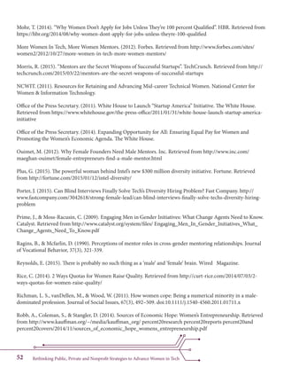 Rethinking Public, Private and Nonprofit Strategies to Advance Women in Tech52
Mohr, T. (2014). “Why Women Don’t Apply for Jobs Unless They’re 100 percent Qualified”. HBR. Retrieved from
https://hbr.org/2014/08/why-women-dont-apply-for-jobs-unless-theyre-100-qualified
More Women In Tech, More Women Mentors. (2012). Forbes. Retrieved from http://www.forbes.com/sites/
women2/2012/10/27/more-women-in-tech-more-women-mentors/
Morris, R. (2015). “Mentors are the Secret Weapons of Successful Startups”. TechCrunch. Retrieved from http://
techcrunch.com/2015/03/22/mentors-are-the-secret-weapons-of-successful-startups
NCWIT. (2011). Resources for Retaining and Advancing Mid-career Technical Women. National Center for
Women & Information Technology.
Office of the Press Secretary. (2011). White House to Launch “Startup America” Initiative. The White House.
Retrieved from https://www.whitehouse.gov/the-press-office/2011/01/31/white-house-launch-startup-america-
initiative
Office of the Press Secretary. (2014). Expanding Opportunity for All: Ensuring Equal Pay for Women and
Promoting the Women’s Economic Agenda. The White House.
Ouimet, M. (2012). Why Female Founders Need Male Mentors. Inc. Retrieved from http://www.inc.com/
maeghan-ouimet/female-entrepreneurs-find-a-male-mentor.html
Plus, G. (2015). The powerful woman behind Intel’s new $300 million diversity initiative. Fortune. Retrieved
from http://fortune.com/2015/01/12/intel-diversity/
Porter, J. (2015). Can Blind Interviews Finally Solve Tech’s Diversity Hiring Problem? Fast Company. http://
www.fastcompany.com/3042618/strong-female-lead/can-blind-interviews-finally-solve-techs-diversity-hiring-
problem
Prime, J., & Moss-Racusin, C. (2009). Engaging Men in Gender Initiatives: What Change Agents Need to Know.
Catalyst. Retrieved from http://www.catalyst.org/system/files/ Engaging_Men_In_Gender_Initiatives_What_
Change_Agents_Need_To_Know.pdf
Ragins, B., & Mcfarlin, D. (1990). Perceptions of mentor roles in cross-gender mentoring relationships. Journal
of Vocational Behavior, 37(3), 321-339.
Reynolds, E. (2015). There is probably no such thing as a ‘male’ and ‘female’ brain. Wired 	 Magazine.
Rice, C. (2014). 2 Ways Quotas for Women Raise Quality. Retrieved from http://curt-rice.com/2014/07/03/2-
ways-quotas-for-women-raise-quality/
Richman, L. S., vanDellen, M., & Wood, W. (2011). How women cope: Being a numerical minority in a male-
dominated profession. Journal of Social Issues, 67(3), 492–509. doi:10.1111/j.1540-4560.2011.01711.x
Robb, A., Coleman, S., & Stangler, D. (2014). Sources of Economic Hope: Women’s Entrepreneurship. Retrieved
from http://www.kauffman.org/~/media/kauffman_org/ percent20research percent20reports percent20and
percent20covers/2014/11/sources_of_economic_hope_womens_entrepreneurship.pdf
 