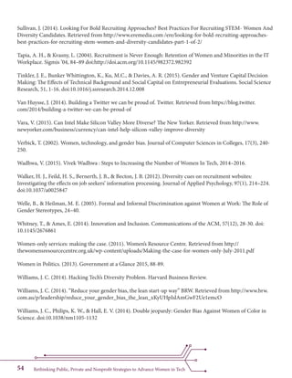 Rethinking Public, Private and Nonprofit Strategies to Advance Women in Tech54
Sullivan, J. (2014). Looking For Bold Recruiting Approaches? Best Practices For Recruiting STEM- Women And
Diversity Candidates. Retrieved from http://www.eremedia.com /ere/looking-for-bold-recruiting-approaches-
best-practices-for-recruiting-stem-women-and-diversity-candidates-part-1-of-2/
Tapia, A. H., & Kvasny, L. (2004). Recruitment is Never Enough: Retention of Women and Minorities in the IT
Workplace. Sigmis ’04, 84–89 doi:http://doi.acm.org/10.1145/982372.982392
Tinkler, J. E., Bunker Whittington, K., Ku, M.C., & Davies, A. R. (2015). Gender and Venture Capital Decision
Making: The Effects of Technical Background and Social Capital on Entrepreneurial Evaluations. Social Science
Research, 51, 1-16. doi:10.1016/j.ssresearch.2014.12.008
Van Huysse, J. (2014). Building a Twitter we can be proud of. Twitter. Retrieved from https://blog.twitter.
com/2014/building-a-twitter-we-can-be-proud-of
Vara, V. (2015). Can Intel Make Silicon Valley More Diverse? The New Yorker. Retrieved from http://www.
newyorker.com/business/currency/can-intel-help-silicon-valley-improve-diversity
Verbick, T. (2002). Women, technology, and gender bias. Journal of Computer Sciences in Colleges, 17(3), 240-
250.
Wadhwa, V. (2015). Vivek Wadhwa : Steps to Increasing the Number of Women In Tech, 2014–2016.
Walker, H. J., Feild, H. S., Bernerth, J. B., & Becton, J. B. (2012). Diversity cues on recruitment websites:
Investigating the effects on job seekers’ information processing. Journal of Applied Psychology, 97(1), 214–224.
doi:10.1037/a0025847
Welle, B., & Heilman, M. E. (2005). Formal and Informal Discrimination against Women at Work: The Role of
Gender Stereotypes, 24–40.
Whitney, T., & Ames, E. (2014). Innovation and Inclusion. Communications of the ACM, 57(12), 28-30. doi:
10.1145/2676861
Women-only services: making the case. (2011). Women’s Resource Centre. Retrieved from http://
thewomensresourcecentre.org.uk/wp-content/uploads/Making-the-case-for-women-only-July-2011.pdf
Women in Politics. (2013). Government at a Glance 2015, 88-89.
Williams, J. C. (2014). Hacking Tech’s Diversity Problem. Harvard Business Review.
Williams, J. C. (2014). “Reduce your gender bias, the lean start-up way” BRW. Retrieved from http://www.brw.
com.au/p/leadership/reduce_your_gender_bias_the_lean_xKyUHpIslAmGwF2Ue1emcO
Williams, J. C., Philips, K. W., & Hall, E. V. (2014). Double jeopardy: Gender Bias Against Women of Color in
Science. doi:10.1038/nm1105-1132
 