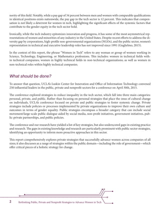 Rethinking Public, Private and Nonprofit Strategies to Advance Women in Tech2
nority of this field. Notably, while a pay gap of 34 percent between men and women with comparable qualifications
in identical positions exists nationwide, the pay gap in the tech sector is 12 percent. This indicates that compen-
sation is not likely a deterrent for women in tech, highlighting the significant effects of the systemic factors that
contribute to the gender equity in the tech sector hold.
Ironically, while the tech industry epitomizes innovation and progress, it has some of the most asymmetrical rep-
resentations of women and minorities of any industry in the United States. Despite recent efforts to address the di-
versity gap by corporations, high-profile non-governmental organizations (NGOs), and the public sector, women’s
representation in technical and executive leadership roles has not improved since 1991 (Guglielmo, 2015).
In the context of this report, the phrase “Women in Tech” refers to any woman or group of women working in
Science, Technology, Engineering, or Mathematics professions. This includes: women in technical fields with-
in technical companies; women in highly technical fields in non-technical organizations; as well as women in
non-technical roles within highly technical companies. 	
What should be done?
To answer that question, UCLA’s Luskin Center for Innovation and Office of Information Technology convened
250 influential leaders in the public, private and nonprofit sectors for a conference on April 30th, 2015.
The conference explored strategies to reduce inequality in the tech sector, which fall into three main categories:
personal, private, and public. Rather than focusing on personal strategies that place the onus of cultural change
on individuals, UCLA’s conference focused on private and public strategies to foster systemic change. Private
strategies include policies or processes implemented by private organizations to improve their own culture and
outcomes in terms of gender equality. Public strategies encompass a broader category that can include social
movement/large-scale public dialogue aided by social media, non-profit initiatives, government initiatives, pub-
lic-private partnerships, and public policies.
The conference and our research have yielded a list of key strategies, but also underscored gaps in existing practice
and research. The gaps in existing knowledge and research are particularly prominent with public sector strategies,
identifying an opportunity to inform more proactive approaches in this sector.
This report comprehensively explores private strategies that successfully advance women across companies of all
sizes; it also discusses as a range of strategies within the public domain—including the role of government—which
offer critical pieces of a holistic strategy for change.
 