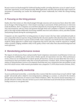 Rethinking Public, Private and Nonprofit Strategies to Advance Women in Tech4
Because women are disadvantaged by traditional funding models, providing alternative access to capital can pro-
mote their opportunity in tech entrepreneurship. Blind applications and those that specifically target women for
investment or mentorship can counter the disadvantages women traditionally face within the startup-funding
pipeline.
3. Focusing on the hiring process
Studies show that women are often disadvantaged (through conscious and unconscious biases about their abili-
ty) at all stages of the hiring process—from résumé screenings to assessments of their performance in interviews
(Caleo & Heilman, 2013). Companies can avoid these disparities by structuring the hiring process in a way that is
clear and transparent, with set criteria and questions through which each candidate is evaluated. Avoiding ambi-
guity at this stage includes deliberately structuring candidate interviews and evaluative criteria, and often includes
anonymizing résumés during the screening process.
Companies can also expand their recruiting practices to attract women who have taken nontraditional paths to
earn comparable technical expertise, being mindful that the education pipeline often disenfranchises women who
have the aptitude and interest to pursue technical fields. Some companies even break from the traditional hiring
model by asking applicants to submit mock assignments that mirror tasks they would be expected to complete
within a position, judging candidates solely on the quality of their work rather than educational background and
work experience.
4. Standardizing performance reviews
The impacts of subconscious biases and personality-based competency assessments on performance reviews can
be mitigated by establishing clear criteria about whether specific job expectations were met. When performance
review criteria are not standardized to evaluate specific job functions, women are more likely than men to be as-
sessed based on their personalities rather than actual job performance. (Gardner, 2016). Fortune magazine’s 2014
analysis of 248 performance reviews at 28 companies found that men were critiqued for their personalities in only
two of 83 critical reviews, while women’s personalities were critiqued in 71 of 94 critical reviews (Fortune, 2014).
5. Increasing quality mentorship
Access to professional mentorship—a mentorship where mentors help their mentees keep in touch with the “right
people” and provide advice related to overcoming business challenges as a woman—is critical for the retention,
advancement and satisfaction of women in tech (Welle & Heilman, 2005). The need for formal mentorship is es-
pecially relevant to women, who may not have access to male-dominated social networks because informal men-
torships tend not to cross gender lines.
 