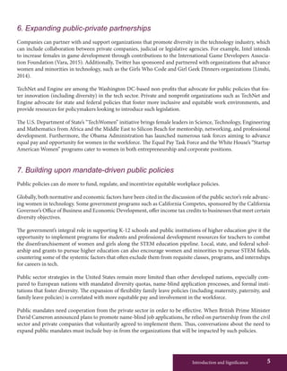Introduction and Significance 5
6. Expanding public-private partnerships
Companies can partner with and support organizations that promote diversity in the technology industry, which
can include collaboration between private companies, judicial or legislative agencies. For example, Intel intends
to increase females in game development through contributions to the International Game Developers Associa-
tion Foundation (Vara, 2015). Additionally, Twitter has sponsored and partnered with organizations that advance
women and minorities in technology, such as the Girls Who Code and Girl Geek Dinners organizations (Linshi,
2014).
TechNet and Engine are among the Washington DC-based non-profits that advocate for public policies that fos-
ter innovation (including diversity) in the tech sector. Private and nonprofit organizations such as TechNet and
Engine advocate for state and federal policies that foster more inclusive and equitable work environments, and
provide resources for policymakers looking to introduce such legislation.
The U.S. Department of State’s “TechWomen” initiative brings female leaders in Science, Technology, Engineering
and Mathematics from Africa and the Middle East to Silicon Beach for mentorship, networking, and professional
development. Furthermore, the Obama Administration has launched numerous task forces aiming to advance
equal pay and opportunity for women in the workforce. The Equal Pay Task Force and the White House’s “Startup
American Women” programs cater to women in both entrepreneurship and corporate positions.
7. Building upon mandate-driven public policies
Public policies can do more to fund, regulate, and incentivize equitable workplace policies.
Globally, both normative and economic factors have been cited in the discussion of the public sector’s role advanc-
ing women in technology. Some government programs such as California Competes, sponsored by the California
Governor’s Office of Business and Economic Development, offer income tax credits to businesses that meet certain
diversity objectives.
The government’s integral role in supporting K-12 schools and public institutions of higher education give it the
opportunity to implement programs for students and professional development resources for teachers to combat
the disenfranchisement of women and girls along the STEM education pipeline. Local, state, and federal schol-
arship and grants to pursue higher education can also encourage women and minorities to pursue STEM fields,
countering some of the systemic factors that often exclude them from requisite classes, programs, and internships
for careers in tech.
Public sector strategies in the United States remain more limited than other developed nations, especially com-
pared to European nations with mandated diversity quotas, name-blind application processes, and formal insti-
tutions that foster diversity. The expansion of flexibility family leave policies (including maternity, paternity, and
family leave policies) is correlated with more equitable pay and involvement in the workforce.
Public mandates need cooperation from the private sector in order to be effective. When British Prime Minister
David Cameron announced plans to promote name-blind job applications, he relied on partnership from the civil
sector and private companies that voluntarily agreed to implement them. Thus, conversations about the need to
expand public mandates must include buy-in from the organizations that will be impacted by such policies.
 
