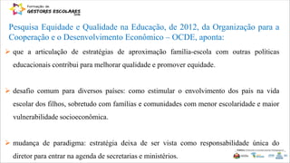 Pesquisa Equidade e Qualidade na Educação, de 2012, da Organização para a
Cooperação e o Desenvolvimento Econômico – OCDE, aponta:
 que a articulação de estratégias de aproximação família-escola com outras políticas
educacionais contribui para melhorar qualidade e promover equidade.
 desafio comum para diversos países: como estimular o envolvimento dos pais na vida
escolar dos filhos, sobretudo com famílias e comunidades com menor escolaridade e maior
vulnerabilidade socioeconômica.
 mudança de paradigma: estratégia deixa de ser vista como responsabilidade única do
diretor para entrar na agenda de secretarias e ministérios.
 