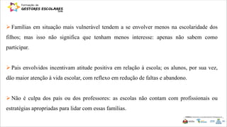 Famílias em situação mais vulnerável tendem a se envolver menos na escolaridade dos
filhos; mas isso não significa que tenham menos interesse: apenas não sabem como
participar.
Pais envolvidos incentivam atitude positiva em relação à escola; os alunos, por sua vez,
dão maior atenção à vida escolar, com reflexo em redução de faltas e abandono.
Não é culpa dos pais ou dos professores: as escolas não contam com profissionais ou
estratégias apropriadas para lidar com essas famílias.
 