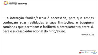 ... a interação família/escola é necessária, para que ambas
conheçam suas realidades e suas limitações, e busquem
caminhos que permitam e facilitem o entrosamento entre si,
para o sucesso educacional do filho/aluno.
(SOUZA, 2009)
 