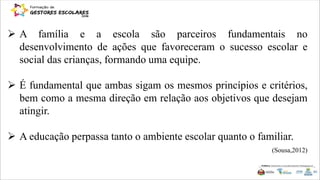  A família e a escola são parceiros fundamentais no
desenvolvimento de ações que favoreceram o sucesso escolar e
social das crianças, formando uma equipe.
 É fundamental que ambas sigam os mesmos princípios e critérios,
bem como a mesma direção em relação aos objetivos que desejam
atingir.
 A educação perpassa tanto o ambiente escolar quanto o familiar.
(Sousa,2012)
 