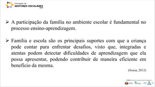  A participação da família no ambiente escolar é fundamental no
processo ensino-aprendizagem.
 Família e escola são os principais suportes com que a criança
pode contar para enfrentar desafios, visto que, integradas e
atentas podem detectar dificuldades de aprendizagem que ela
possa apresentar, podendo contribuir de maneira eficiente em
benefício da mesma.
(Sousa, 2012)
 