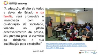 “A educação, direito de todos
e dever do Estado e da
família, será promovida e
incentivada com a
colaboração da sociedade,
visando ao pleno
desenvolvimento da pessoa,
seu preparo para o exercício
da cidadania e sua
qualificação para o trabalho”
Art. 205 da CF
http://www.brasil.gov.br/educacao/2017/04/programa-de-
educacao-de-jovens-e-adultos-recebe-recursos-e-abre-novas-
turmas/04-04-2017-eja.jpg
 