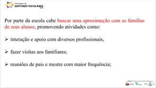 Por parte da escola cabe buscar uma aproximação com as famílias
de seus alunos, promovendo atividades como:
 interação e apoio com diversos profissionais,
 fazer visitas aos familiares;
 reuniões de pais e mestre com maior frequência;
 