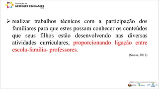  realizar trabalhos técnicos com a participação dos
familiares para que estes possam conhecer os conteúdos
que seus filhos estão desenvolvendo nas diversas
atividades curriculares, proporcionando ligação entre
escola-família- professores.
(Sousa, 2012)
 