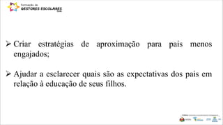  Criar estratégias de aproximação para pais menos
engajados;
 Ajudar a esclarecer quais são as expectativas dos pais em
relação à educação de seus filhos.
 