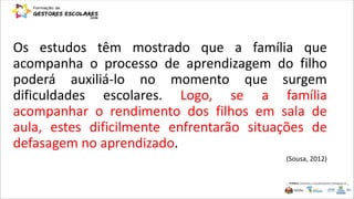 Os estudos têm mostrado que a família que
acompanha o processo de aprendizagem do filho
poderá auxiliá-lo no momento que surgem
dificuldades escolares. Logo, se a família
acompanhar o rendimento dos filhos em sala de
aula, estes dificilmente enfrentarão situações de
defasagem no aprendizado.
(Sousa, 2012)
 