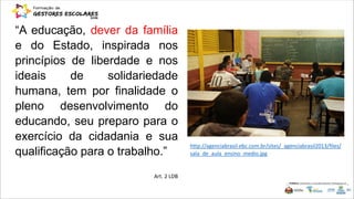 “A educação, dever da família
e do Estado, inspirada nos
princípios de liberdade e nos
ideais de solidariedade
humana, tem por finalidade o
pleno desenvolvimento do
educando, seu preparo para o
exercício da cidadania e sua
qualificação para o trabalho.”
Art. 2 LDB
http://agenciabrasil.ebc.com.br/sites/_agenciabrasil2013/files/
sala_de_aula_ensino_medio.jpg
 