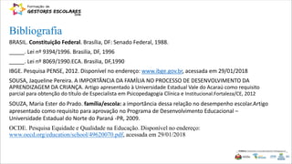 BRASIL. Constituição Federal. Brasília, DF: Senado Federal, 1988.
_____. Lei nº 9394/1996. Brasilia, DF, 1996
_____. Lei nº 8069/1990.ECA. Brasilia, DF,1990
IBGE. Pesquisa PENSE, 2012. Disponível no endereço: www.ibge.gov.br, acessada em 29/01/2018
SOUSA, Jaqueline Pereira. A IMPORTÂNCIA DA FAMÍLIA NO PROCESSO DE DESENVOLVIMENTO DA
APRENDIZAGEM DA CRIANÇA. Artigo apresentado à Universidade Estadual Vale do Acaraú como requisito
parcial para obtenção do título de Especialista em Psicopedagogia Clínica e Institucional.Fortaleza/CE, 2012
SOUZA, Maria Ester do Prado. família/escola: a importância dessa relação no desempenho escolar.Artigo
apresentado como requisito para aprovação no Programa de Desenvolvimento Educacional –
Universidade Estadual do Norte do Paraná -PR, 2009.
OCDE. Pesquisa Equidade e Qualidade na Educação. Disponível no endereço:
www.oecd.org/education/school/49620070.pdf, acessada em 29/01/2018
Bibliografia
 