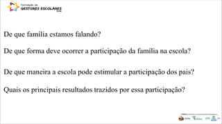 De que forma deve ocorrer a participação da família na escola?
De que maneira a escola pode estimular a participação dos pais?
Quais os principais resultados trazidos por essa participação?
De que família estamos falando?
 
