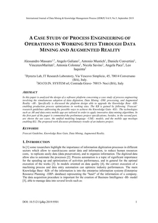 International Journal of Data Mining & Knowledge Management Process (IJDKP) Vol.9, No.5, September 2019
DOI: 10.5121/ijdkp.2019.9501 1
A CASE STUDY OF PROCESS ENGINEERING OF
OPERATIONS IN WORKING SITES THROUGH DATA
MINING AND AUGMENTED REALITY
Alessandro Massaro1,*
, Angelo Galiano1
, Antonio Mustich1
, Daniele Convertini1
,
VincenzoMaritati1
, Antonia Colonna1
, Nicola Savino1
, Angela Pace2
, Leo
Iaquinta2
1
Dyrecta Lab, IT Research Laboratory, Via Vescovo Simplicio, 45, 70014 Conversano
(BA), Italy.
2
SO.CO.IN. SYSTEM srl, Contrada Grave- 70015- Noci (BA), Italy
ABSTRACT
In this paper is analyzed the design of a software platform concerning a case study of process engineering
involving the simultaneous adoption of data digitation, Data Mining –DM- processing, and Augmented
Reality -AR-. Specifically is discussed the platform design able to upgrade the Knowledge Base –KB-
enabling production process optimizations in working sites. The KB is gained by following ‘Frascati’
research guidelines addressing the possible ways to achieve the Knowledge Gain –KG-. The technologies
such as AR and data entry mobile app are tailored in order to apply innovative data mining algorithms. In
the first part of the paper is commented the preliminary project specifications, besides, in the second part,
are shown the use cases, the unified modeling language –UML- models, and the mobile app mockups
enabling KG. The proposed work discusses preliminary results of an industry project.
KEYWORDS
Frascati Guideline, Knowledge Base Gain, Data Mining, Augmented Reality.
1. INTRODUCTION
In [1] some researchers highlight the importance of information digitization processes in different
sectors which allow to search/access easier data and information, to reduce human resources
costs, to replicate easily data (data preservation), and to organize information. The digitized data
allow also to automate the processes [2]. Process automation is a topic of significant importance
for the speeding up and optimization of activities performance, and in general for the optimal
execution of the works [3]. In models oriented on data quality [4], the correct execution of a
machining process and data entry automation can optimize industry performances. The main
Knowledge Base –KB- of the information is into the enterprise information systems (Enterprise
Resource Planning –ERP- database) representing the "heart" of the information of a company.
The data acquisition procedure is important for the creation of Business Intelligence -BI- model
[5], able to manage data into several levels such as:
 