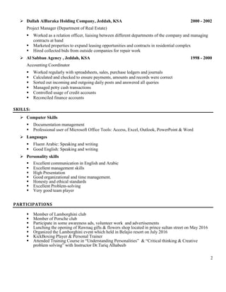 2
 Dallah AlBaraka Holding Company, Jeddah, KSA 2000 - 2002
Project Manager (Department of Real Estate)
 Worked as a relation officer, liaising between different departments of the company and managing
contracts at hand
 Marketed properties to expand leasing opportunities and contracts in residential complex
 Hired collected bids from outside companies for repair work
 Al Sabban Agency , Jeddah, KSA 1998 - 2000
Accounting Coordinator
 Worked regularly with spreadsheets, sales, purchase ledgers and journals
 Calculated and checked to ensure payments, amounts and records were correct
 Sorted out incoming and outgoing daily posts and answered all queries
 Managed petty cash transactions
 Controlled usage of credit accounts
 Reconciled finance accounts
SKILLS:
 Computer Skills
 Documentation management
 Professional user of Microsoft Office Tools: Access, Excel, Outlook, PowerPoint & Word
 Languages
 Fluent Arabic: Speaking and writing
 Good English: Speaking and writing
 Personality skills
 Excellent communication in English and Arabic
 Excellent management skills
 High Presentation
 Good organizational and time management.
 Honesty and ethical standards
 Excellent Problem-solving
 Very good team player
PARTICIPATIONS
 Member of Lamborghini club
 Member of Porsche club
 Participate in some awareness ads, volunteer work and advertisements
 Lunching the opening of Rawnaq gifts & flowers shop located in prince sultan street on May 2016
 Organized the Lamborghini event which held in Belajio resort on July 2016
 KickBoxing Player & Personal Trainer
 Attended Training Course in “Understanding Personalities” & “Critical thinking & Creative
problem solving” with Instructor Dr.Tariq Alhabeeb
 
