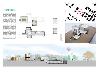 Site Plan
The Field House explores the
notion of the domestic dwelling
as having wasted potential,
with areas of houses frequently
unused, engaging and
unlocking new spaces within
the architectural realm. This
is developed with zones of the
house functioning with multiple
roles, not giving just singular
uses to each room. The central
design concept to the project is
the submersion of much of the
houses underground, reducing
the visual and physical density
of the architecture on the
ground surface. This looks at an
alternative massing strategy to
the suburban condition, proving
that medium density can be
light and subtle without needing
to dominate its site and context.
Building Model
 