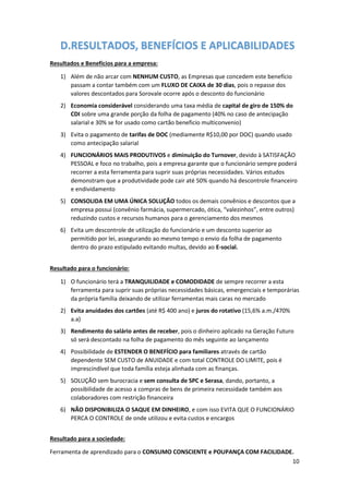10
D.RESULTADOS, BENEFÍCIOS E APLICABILIDADES
Resultados e Benefícios para a empresa:
1) Além de não arcar com NENHUM CUSTO, as Empresas que concedem este benefício
passam a contar também com um FLUXO DE CAIXA de 30 dias, pois o repasse dos
valores descontados para Sorovale ocorre após o desconto do funcionário
2) Economia considerável considerando uma taxa média de capital de giro de 150% do
CDI sobre uma grande porção da folha de pagamento (40% no caso de antecipação
salarial e 30% se for usado como cartão beneficio multiconvenio)
3) Evita o pagamento de tarifas de DOC (mediamente R$10,00 por DOC) quando usado
como antecipação salarial
4) FUNCIONÁRIOS MAIS PRODUTIVOS e diminuição do Turnover, devido à SATISFAÇÃO
PESSOAL e foco no trabalho, pois a empresa garante que o funcionário sempre poderá
recorrer a esta ferramenta para suprir suas próprias necessidades. Vários estudos
demonstram que a produtividade pode cair até 50% quando há descontrole financeiro
e endividamento
5) CONSOLIDA EM UMA ÚNICA SOLUÇÃO todos os demais convênios e descontos que a
empresa possui (convênio farmácia, supermercado, ótica, “valezinhos”, entre outros)
reduzindo custos e recursos humanos para o gerenciamento dos mesmos
6) Evita um descontrole de utilização do funcionário e um desconto superior ao
permitido por lei, assegurando ao mesmo tempo o envio da folha de pagamento
dentro do prazo estipulado evitando multas, devido ao E-social.
Resultado para o funcionário:
1) O funcionário terá a TRANQUILIDADE e COMODIDADE de sempre recorrer a esta
ferramenta para suprir suas próprias necessidades básicas, emergenciais e temporárias
da própria família deixando de utilizar ferramentas mais caras no mercado
2) Evita anuidades dos cartões (até R$ 400 ano) e juros do rotativo (15,6% a.m./470%
a.a)
3) Rendimento do salário antes de receber, pois o dinheiro aplicado na Geração Futuro
só será descontado na folha de pagamento do mês seguinte ao lançamento
4) Possibilidade de ESTENDER O BENEFÍCIO para familiares através de cartão
dependente SEM CUSTO de ANUIDADE e com total CONTROLE DO LIMITE, pois é
imprescindível que toda família esteja alinhada com as finanças.
5) SOLUÇÃO sem burocracia e sem consulta de SPC e Serasa, dando, portanto, a
possibilidade de acesso a compras de bens de primeira necessidade também aos
colaboradores com restrição financeira
6) NÃO DISPONIBILIZA O SAQUE EM DINHEIRO, e com isso EVITA QUE O FUNCIONÁRIO
PERCA O CONTROLE de onde utilizou e evita custos e encargos
Resultado para a sociedade:
Ferramenta de aprendizado para o CONSUMO CONSCIENTE e POUPANÇA COM FACILIDADE.
 