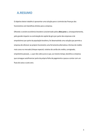 3
A.RESUMO
O objetivo deste trabalho é apresentar uma solução para o controle das finanças dos
funcionários com benefícios diretos para a empresa.
Olhando o cenário econômico brasileiro caracterizado pelos altos juros e, consequentemente,
pelo grande impacto na contratação de capital de giro por parte das empresas e de
empréstimos por parte da população brasileira, foi desenvolvida uma solução que permite a
empresa de oferecer ao próprio funcionário uma ferramenta alternativa a formas de credito
mais caras no mercado (cheque especial, rotativo do cartão de credito, consignado,
empréstimo pessoal,...), que não cobra juros e que, ao mesmo tempo, beneficia a empresa
que consegue autofinanciar parte da própria folha de pagamento e passa a contar com um
fluxo de caixa a custo zero.
 