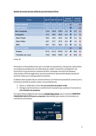 5
Quadro de resumo da taxa média de juros de Pessoas Físicas:
Fonte: BC
Pensando nas necessidades acima que o mercado nos apresentava, começamos a desenvolver
um produto que pudesse dar uma alternativa de credito “consciente e emergencial” aos
funcionários e que permitisse a empresa de diluir e postergar uma parte das despesas
relacionadas a folha de pagamento, que seria justamente representada daquela porção do
limite de credito que é utilizada pelos funcionários
O objetivo desse projeto não era somente oferecer um limite pré-aprovado de compras para o
funcionário atrelado ao próprio salário, mas principalmente:
 Educar o colaborador a fazer um uso consciente da própria renda
 Entregar uma ferramenta e o conhecimento necessário que auxiliasse o funcionário a
criar disciplina de poupança
Foi a partir dessas exigências que nasceu o Cartão Pague Certo, que é o primeiro BENEFÍCIO
FINANCEIRO SEM CUSTO para as empresas, desenvolvido para auxiliar os funcionários no
controle de suas finanças.
 