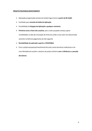9
PROJETO POUPANCA/INVESTIMENTO
 Aplicações programadas através do Cartão Pague Certo! a partir de R$ 10,00.
 Facilidade para consulta de Saldo da Aplicação.
 Possibilidade de Resgate da Aplicação a qualquer momento.
 Primeiros Juros a favor dos usuários, pois o valor poupado começa a gerar
rentabilidade na data de renovação do limite do cartão e esse valor será descontado
somente na folha de pagamento do mês seguinte
 Rentabilidade da aplicação superior a POUPANÇA.
 Criar a própria poupança/investimento fora dos canais bancários tradicionais e ter
mais liberdade de escolher o destino do próprio dinheiro sem a influência e a pressão
dos bancos
 