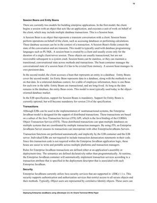 Deploying Enterprise JavaBeans using JDeveloper 2.0, An Oracle Technical White Paper
10
Session Beans and Entity Beans
There are currently two models for building enterprise applications. In the first model, the client
begins a session with an object that acts like an application, and executes a unit of work on behalf of
the client, which may include multiple database transactions. This is a Session bean.
A Session Bean is an object that represents a transient conversation with a client. Session beans
perform operations on behalf of the client, such as accessing databases or performing calculations.
These database accesses can be in the context of a transaction. A Session Bean's fields contain the
state of the conversation and are transient. This model is typically used with database programming
languages such as PL/SQL. A session bean is created by a client and usually exists only for the
duration of a single client/server session. These objects are usually transactional, but are not
recoverable subsequent to a system crash. Session beans can be stateless, or they can maintain a
transitional, conversational state across methods and transactions. The bean container manages the
conversational state of a session bean if it has to be evicted from memory. A session bean manages its
own persistent data.
In the second model, the client accesses a bean that represents an entity in a database. Entity Beans
cover the second model. An Entity Bean represents data in a database, along with the methods to act
on that data. In a relational database context, for a table of employee information, there is one Bean
for each row in the table. Entity Beans are transactional, and are long-lived. As long as the data
remains in the database, the entity Bean exists. This model is most typically used today in the object-
oriented database market.
In the EJB specification, support for Session Beans is mandatory. Support for Entity Beans is
currently optional, but will become mandatory for version 2.0 of the specification.
Transactions
Although EJBs can be used in the implementation of nontransactional systems, the Enterprise
JavaBean model is designed for the support of distributed transactions. These transactions are based
on a subset of the Java Transaction Service (JTS) API, which is the Java binding of the CORBA
Object Transaction Service (OTS). These distributed transactions can span multiple databases on
multiple systems that are coordinated by multiple transaction managers. By using JTS, an Enterprise
JavaBeans Server ensures its transactions can interoperate with other EnterpriseJavaBeans Servers.
Transaction functions are performed automatically and implicitly by the EJB container and the EJB
server. Individual EJBs are not required to include transaction demarcation statements in their code.
Since this transaction code is not required within the Enterprise JavaBean application logic, these
beans are easier to write and portable across multiple platforms and transaction managers.
Rules for Enterprise JavaBean transactions are defined either at an application's assembly or
deployment time. The semantics are defined declaratively rather than programmatically. At runtime,
the Enterprise JavaBean container will automatically implement transaction services according to a
transaction attribute that is specified in the deployment descriptor that is associated with each
Enterprise JavaBean.
Security
Enterprise JavaBeans currently utilize Java security services that are supported in (JDK) 1.1.x. This
security supports authentication and authorization services that restrict access to all secure objects and
their methods. Typically, Object users are represented by correlative Identity objects. These users can
 